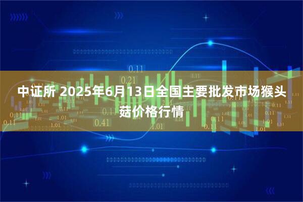 中证所 2025年6月13日全国主要批发市场猴头菇价格行情