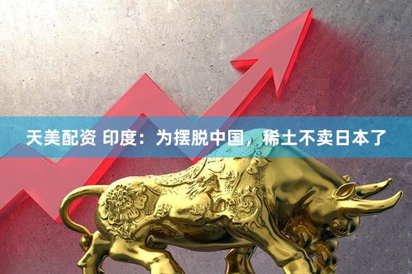 天美配资 印度：为摆脱中国，稀土不卖日本了