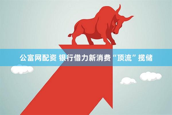 公富网配资 银行借力新消费“顶流”揽储