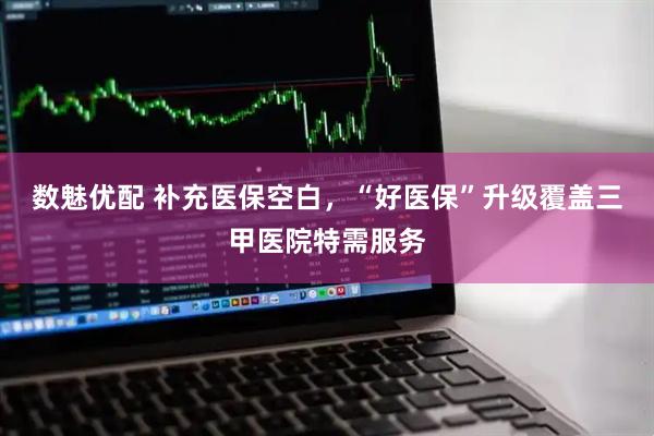 数魅优配 补充医保空白，“好医保”升级覆盖三甲医院特需服务