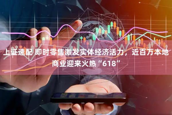上证速配 即时零售激发实体经济活力，近百万本地商业迎来火热“618”