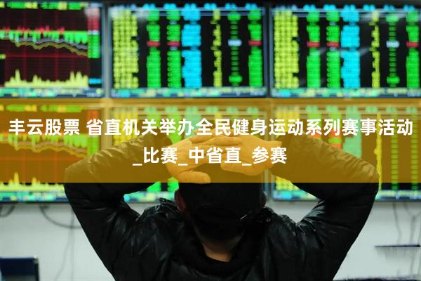 丰云股票 省直机关举办全民健身运动系列赛事活动_比赛_中省直_参赛