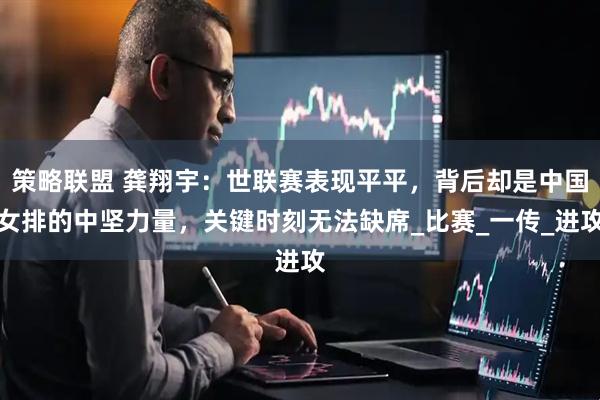 策略联盟 龚翔宇：世联赛表现平平，背后却是中国女排的中坚力量，关键时刻无法缺席_比赛_一传_进攻