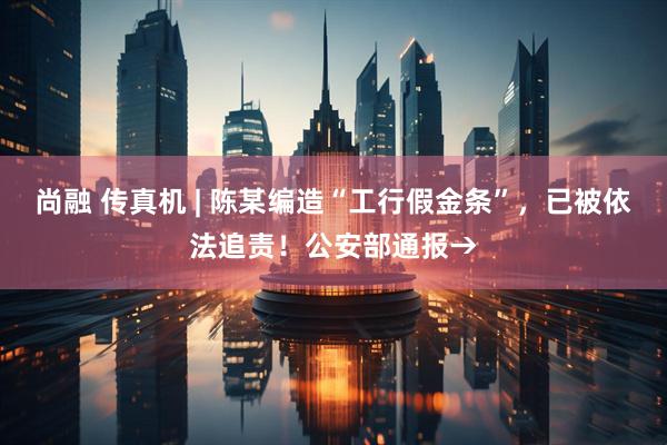 尚融 传真机 | 陈某编造“工行假金条”，已被依法追责！公安部通报→