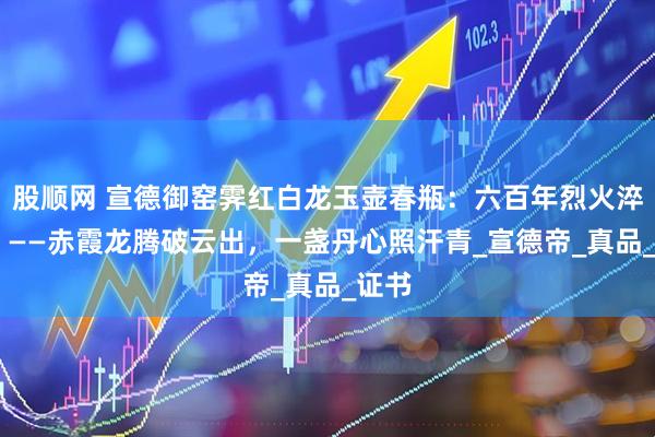 股顺网 宣德御窑霁红白龙玉壶春瓶：六百年烈火淬魂录 ——赤霞龙腾破云出，一盏丹心照汗青_宣德帝_真品_证书