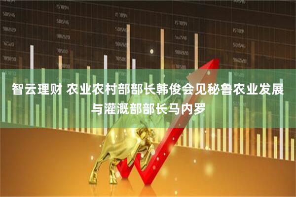 智云理财 农业农村部部长韩俊会见秘鲁农业发展与灌溉部部长马内罗