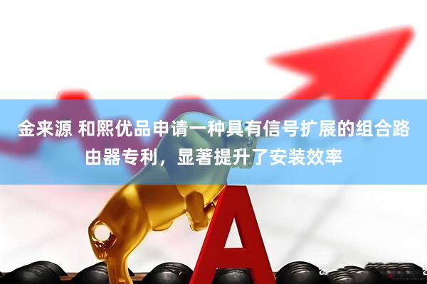 金来源 和熙优品申请一种具有信号扩展的组合路由器专利，显著提升了安装效率