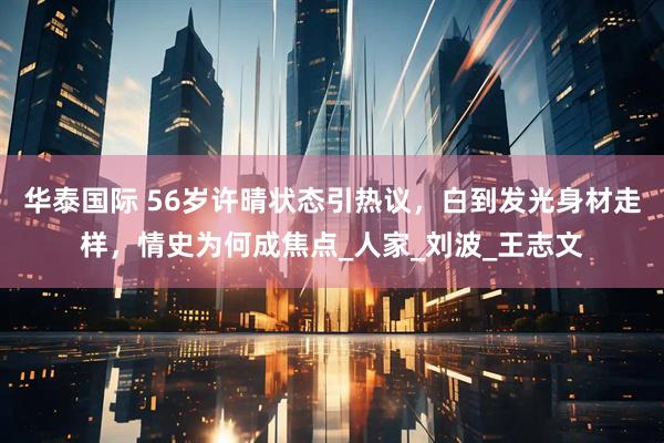 华泰国际 56岁许晴状态引热议，白到发光身材走样，情史为何成焦点_人家_刘波_王志文