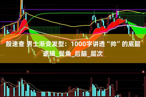 股速查 男士渐变发型：1000字讲透“帅”的底层逻辑_鬓角_后脑_层次