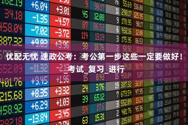 优配无忧 速政公考：考公第一步这些一定要做好！_考试_复习_进行