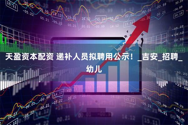 天盈资本配资 递补人员拟聘用公示！_吉安_招聘_幼儿