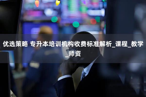 优选策略 专升本培训机构收费标准解析_课程_教学_师资