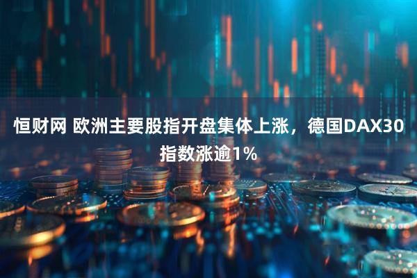 恒财网 欧洲主要股指开盘集体上涨，德国DAX30指数涨逾1%