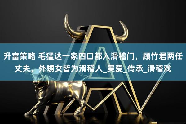 升富策略 毛猛达一家四口都入滑稽门，顾竹君两任丈夫，外甥女皆为滑稽人_吴爱_传承_滑稽戏
