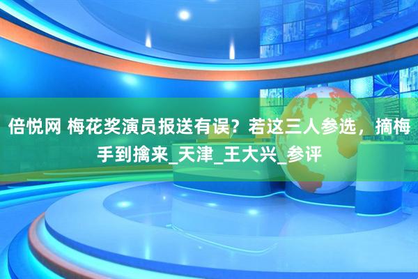 倍悦网 梅花奖演员报送有误？若这三人参选，摘梅手到擒来_天津_王大兴_参评