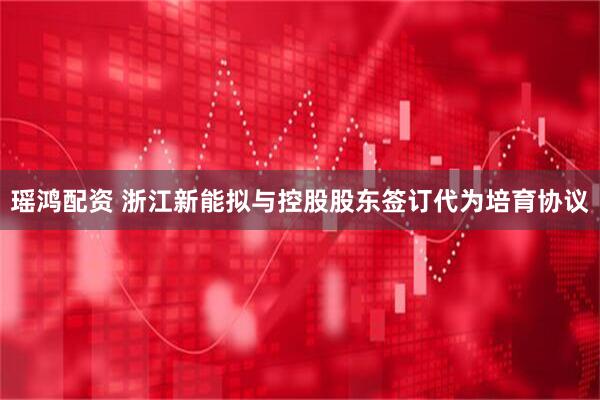 瑶鸿配资 浙江新能拟与控股股东签订代为培育协议