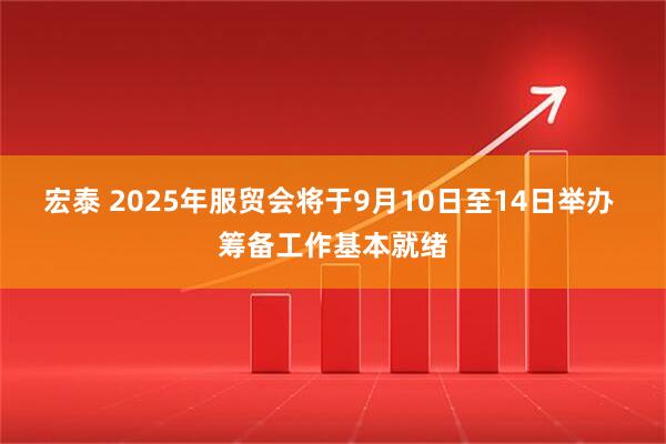 宏泰 2025年服贸会将于9月10日至14日举办 筹备工作基本就绪