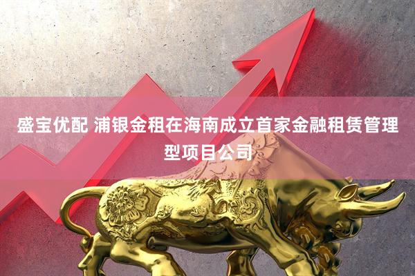 盛宝优配 浦银金租在海南成立首家金融租赁管理型项目公司