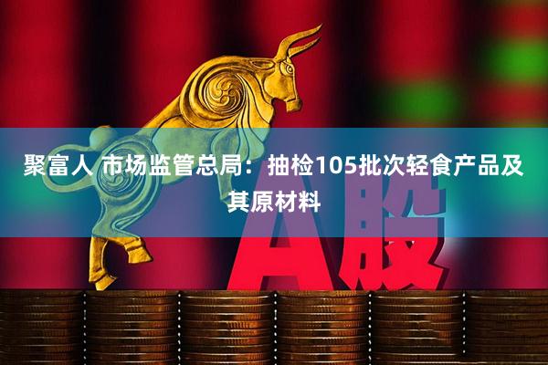 聚富人 市场监管总局：抽检105批次轻食产品及其原材料