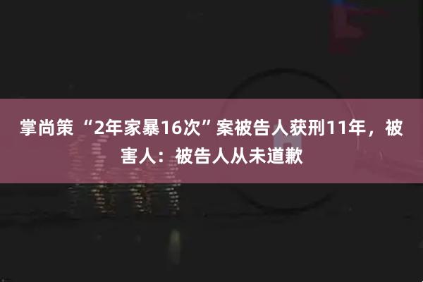 掌尚策 “2年家暴16次”案被告人获刑11年，被害人：被告人从未道歉