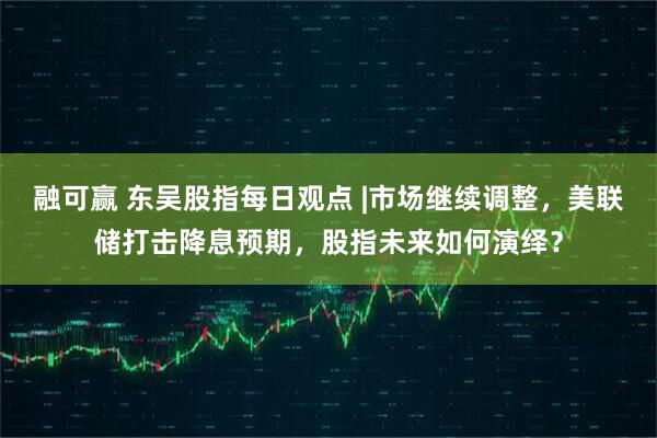 融可赢 东吴股指每日观点 |市场继续调整，美联储打击降息预期，股指未来如何演绎？