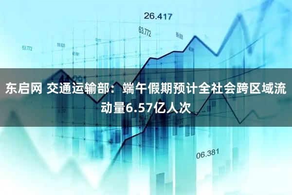 东启网 交通运输部：端午假期预计全社会跨区域流动量6.57亿人次