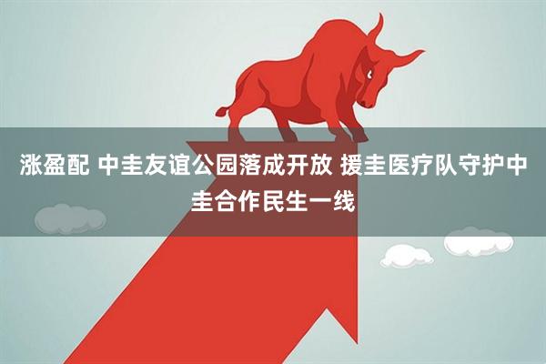 涨盈配 中圭友谊公园落成开放 援圭医疗队守护中圭合作民生一线