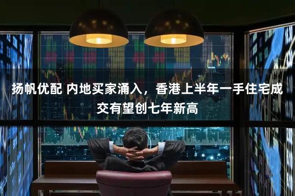 扬帆优配 内地买家涌入，香港上半年一手住宅成交有望创七年新高